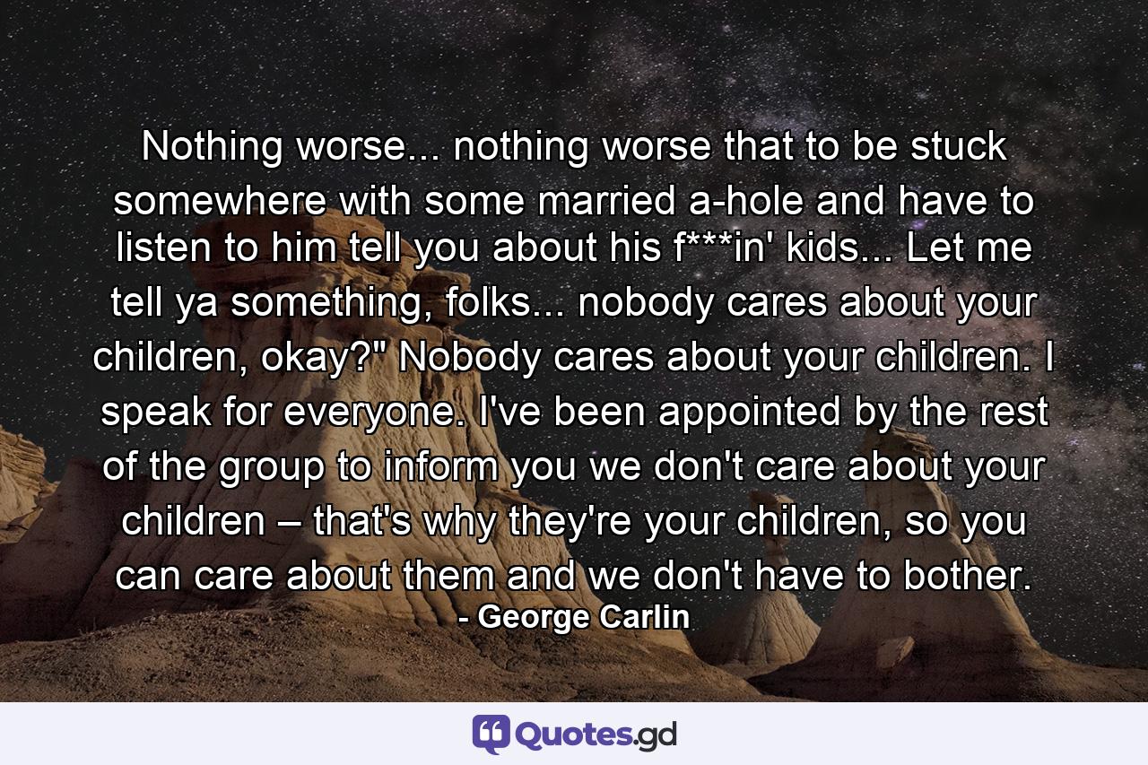 Nothing worse... nothing worse that to be stuck somewhere with some married a-hole and have to listen to him tell you about his f***in' kids... Let me tell ya something, folks... nobody cares about your children, okay?