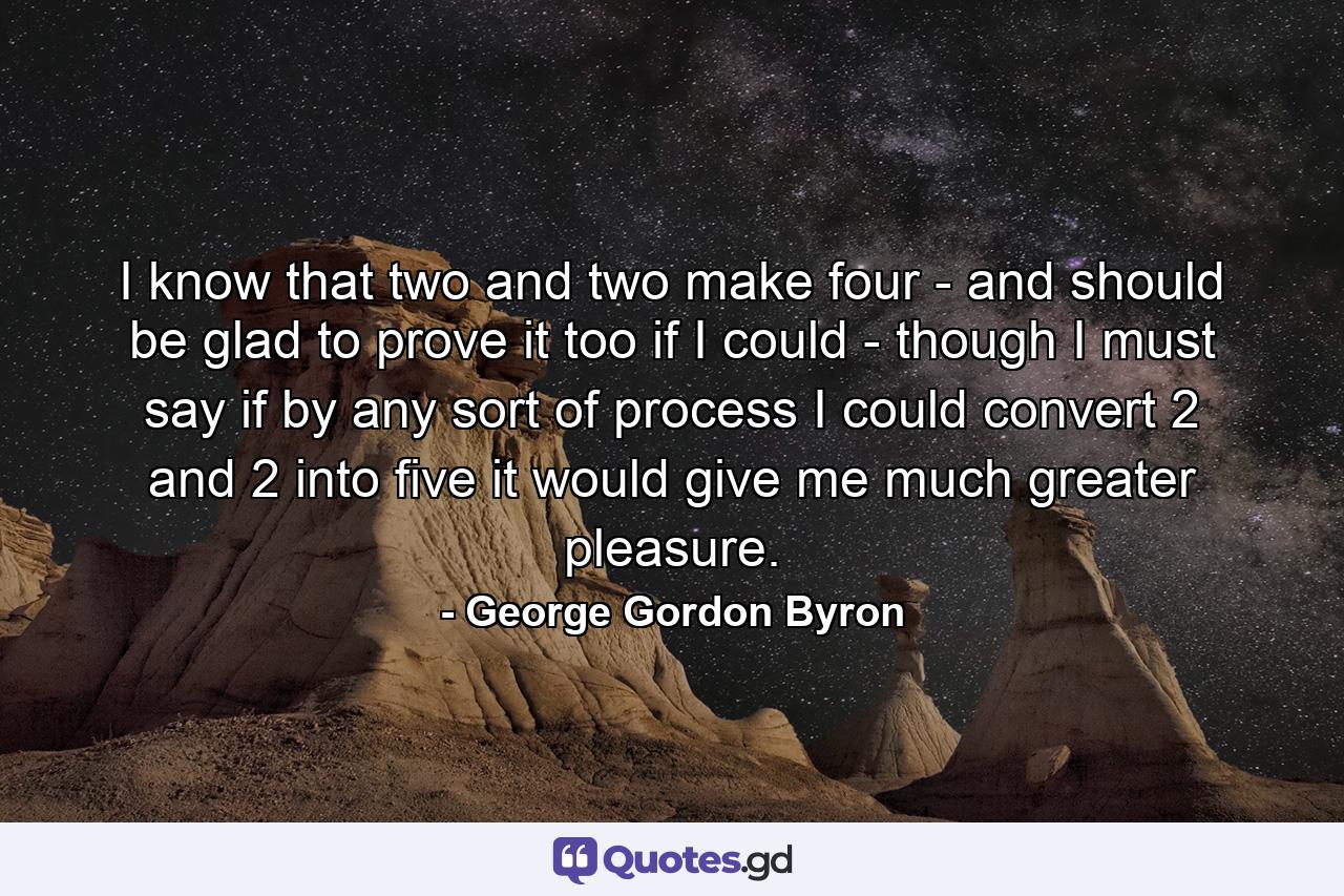 I know that two and two make four - and should be glad to prove it too if I could - though I must say if by any sort of process I could convert 2 and 2 into five it would give me much greater pleasure. - Quote by George Gordon Byron