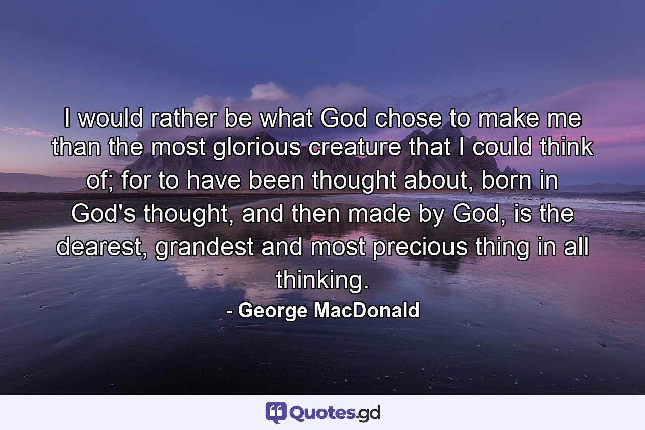 I would rather be what God chose to make me than the most glorious creature that I could think of; for to have been thought about, born in God's thought, and then made by God, is the dearest, grandest and most precious thing in all thinking. - Quote by George MacDonald