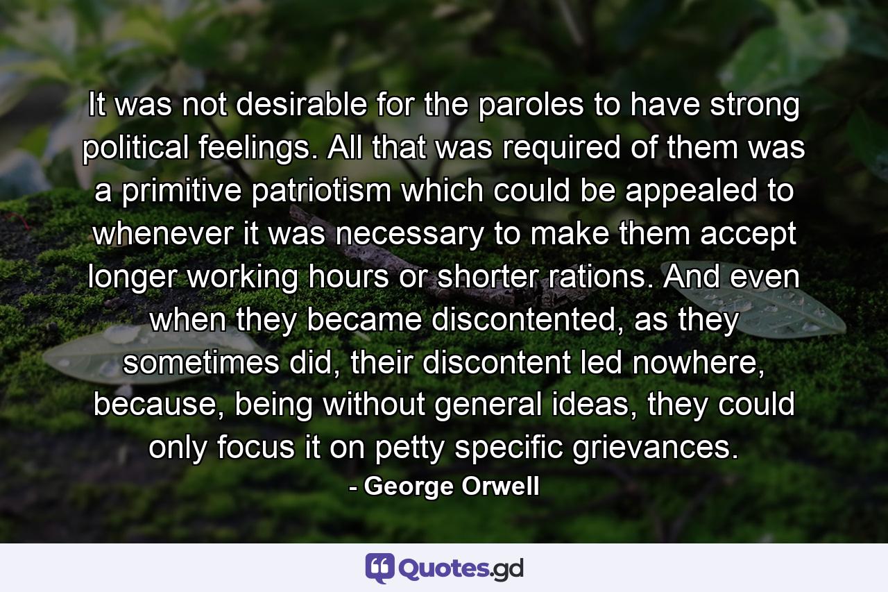 It was not desirable for the paroles to have strong political feelings. All that was required of them was a primitive patriotism which could be appealed to whenever it was necessary to make them accept longer working hours or shorter rations. And even when they became discontented, as they sometimes did, their discontent led nowhere, because, being without general ideas, they could only focus it on petty specific grievances. - Quote by George Orwell