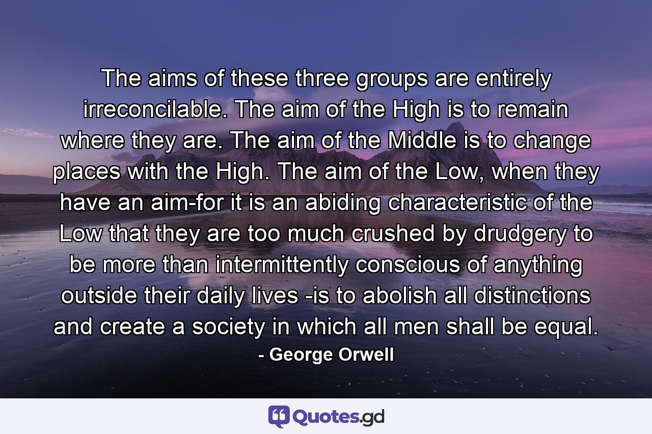 The aims of these three groups are entirely irreconcilable. The aim of the High is to remain where they are. The aim of the Middle is to change places with the High. The aim of the Low, when they have an aim-for it is an abiding characteristic of the Low that they are too much crushed by drudgery to be more than intermittently conscious of anything outside their daily lives -is to abolish all distinctions and create a society in which all men shall be equal. - Quote by George Orwell