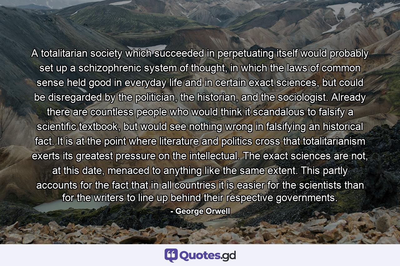 A totalitarian society which succeeded in perpetuating itself would probably set up a schizophrenic system of thought, in which the laws of common sense held good in everyday life and in certain exact sciences, but could be disregarded by the politician, the historian, and the sociologist. Already there are countless people who would think it scandalous to falsify a scientific textbook, but would see nothing wrong in falsifying an historical fact. It is at the point where literature and politics cross that totalitarianism exerts its greatest pressure on the intellectual. The exact sciences are not, at this date, menaced to anything like the same extent. This partly accounts for the fact that in all countries it is easier for the scientists than for the writers to line up behind their respective governments. - Quote by George Orwell