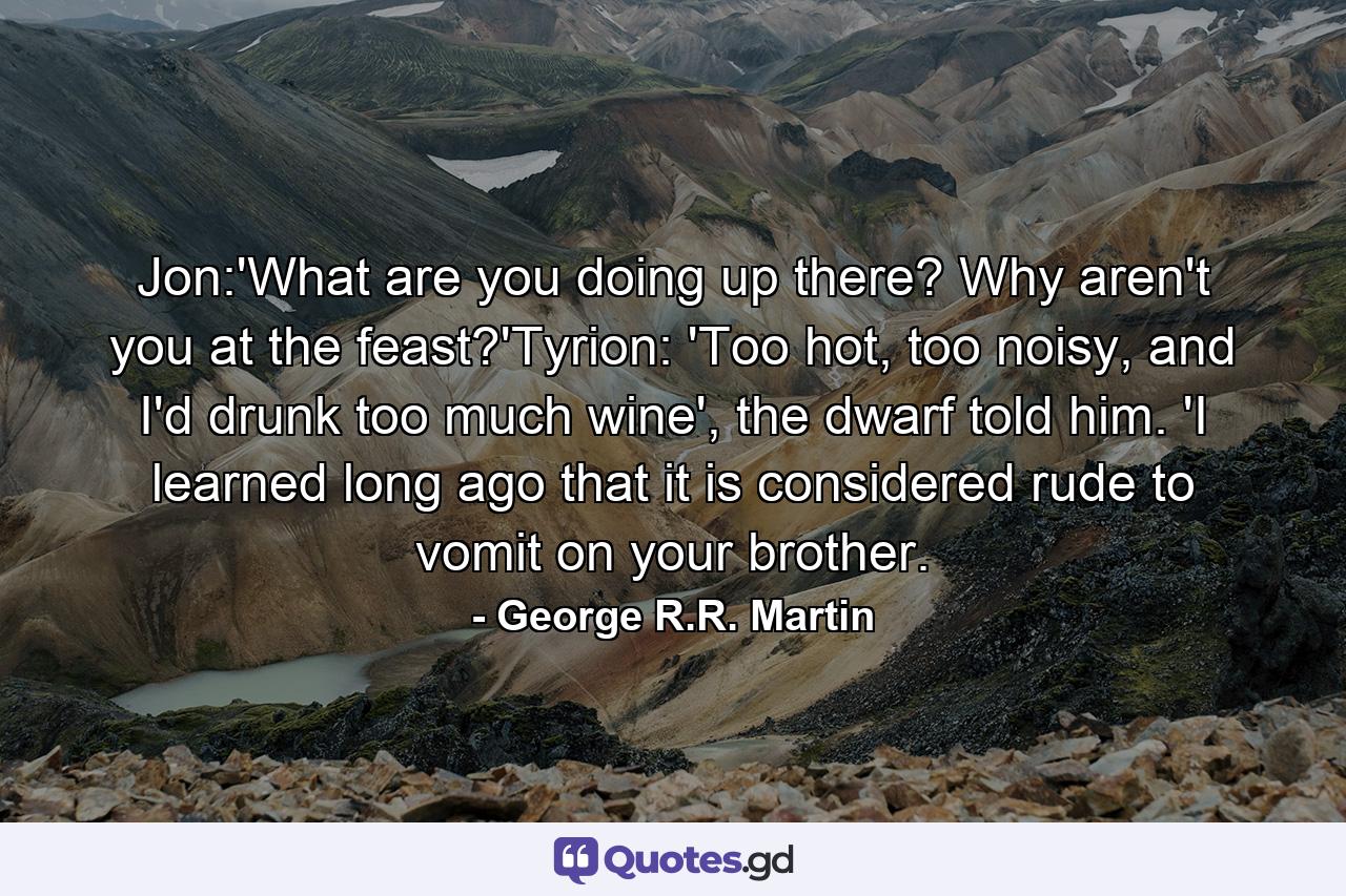 Jon:'What are you doing up there? Why aren't you at the feast?'Tyrion: 'Too hot, too noisy, and I'd drunk too much wine', the dwarf told him. 'I learned long ago that it is considered rude to vomit on your brother. - Quote by George R.R. Martin