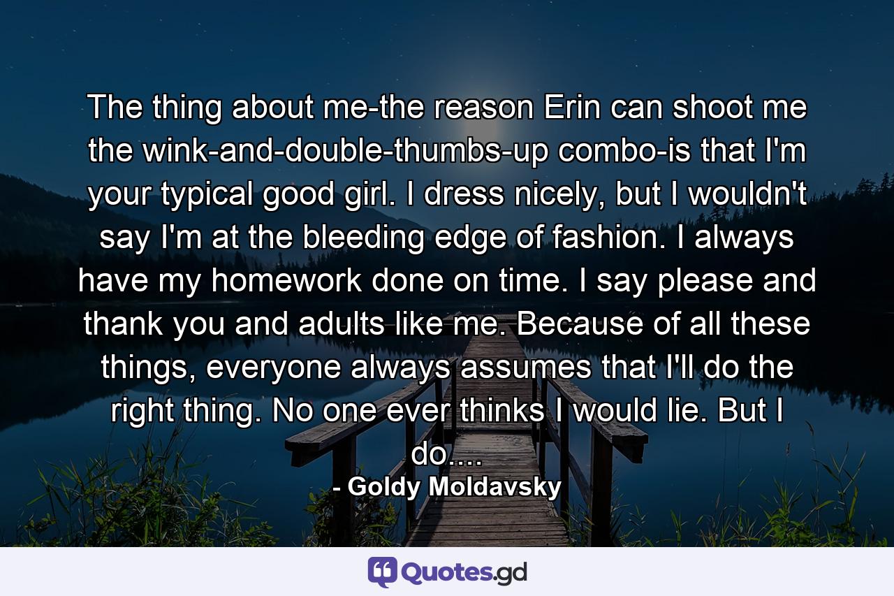 The thing about me-the reason Erin can shoot me the wink-and-double-thumbs-up combo-is that I'm your typical good girl. I dress nicely, but I wouldn't say I'm at the bleeding edge of fashion. I always have my homework done on time. I say please and thank you and adults like me. Because of all these things, everyone always assumes that I'll do the right thing. No one ever thinks I would lie. But I do.... - Quote by Goldy Moldavsky