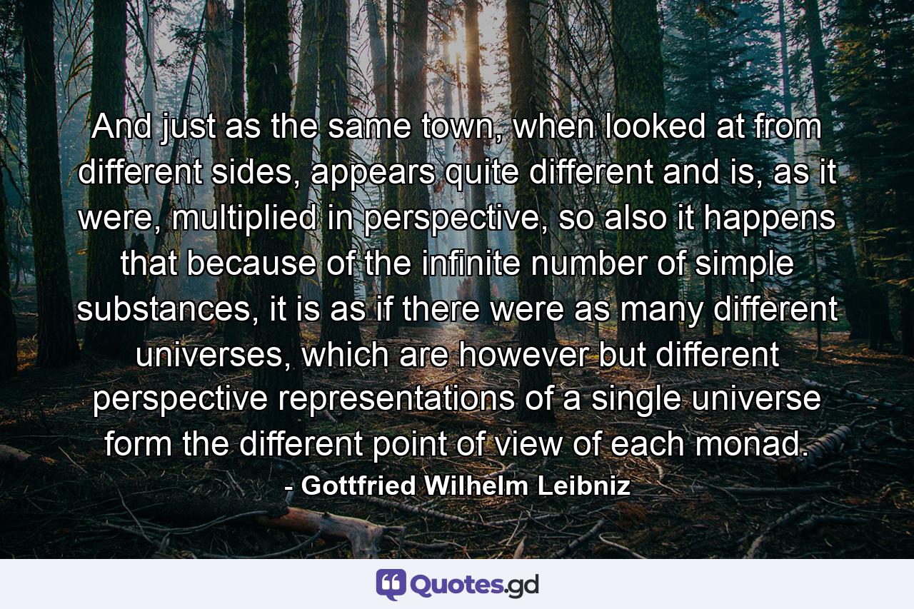 And just as the same town, when looked at from different sides, appears quite different and is, as it were, multiplied in perspective, so also it happens that because of the infinite number of simple substances, it is as if there were as many different universes, which are however but different perspective representations of a single universe form the different point of view of each monad. - Quote by Gottfried Wilhelm Leibniz