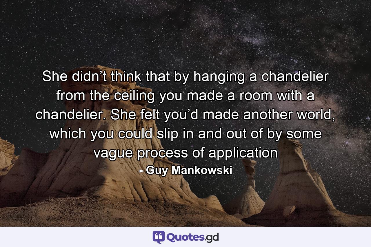 She didn’t think that by hanging a chandelier from the ceiling you made a room with a chandelier. She felt you’d made another world, which you could slip in and out of by some vague process of application - Quote by Guy Mankowski