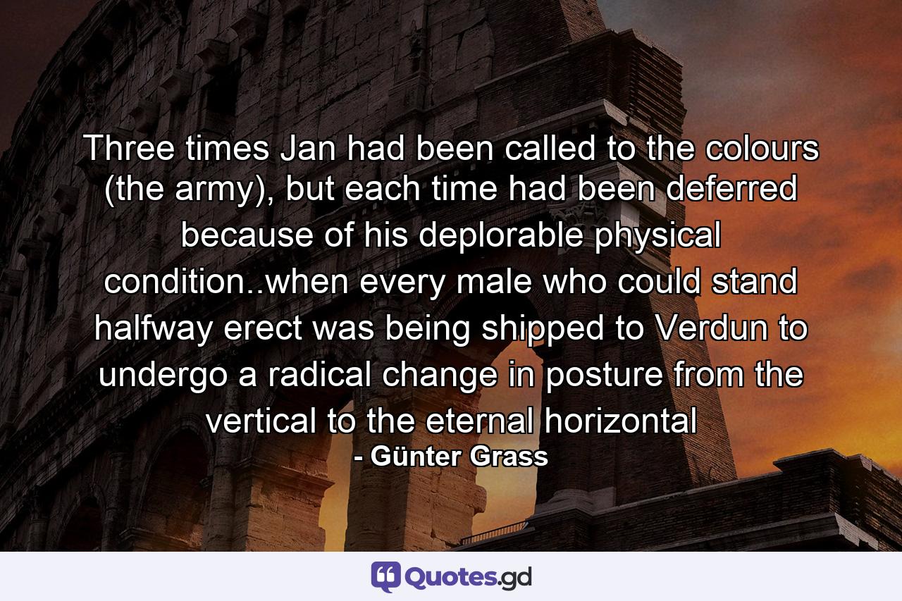 Three times Jan had been called to the colours (the army), but each time had been deferred because of his deplorable physical condition..when every male who could stand halfway erect was being shipped to Verdun to undergo a radical change in posture from the vertical to the eternal horizontal - Quote by Günter Grass