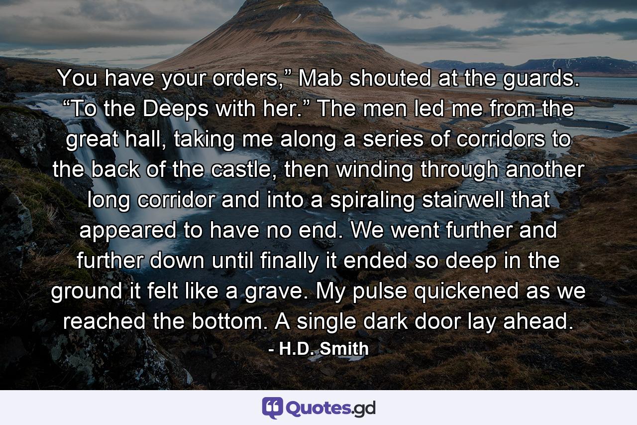 You have your orders,” Mab shouted at the guards. “To the Deeps with her.” The men led me from the great hall, taking me along a series of corridors to the back of the castle, then winding through another long corridor and into a spiraling stairwell that appeared to have no end. We went further and further down until finally it ended so deep in the ground it felt like a grave. My pulse quickened as we reached the bottom. A single dark door lay ahead. - Quote by H.D. Smith