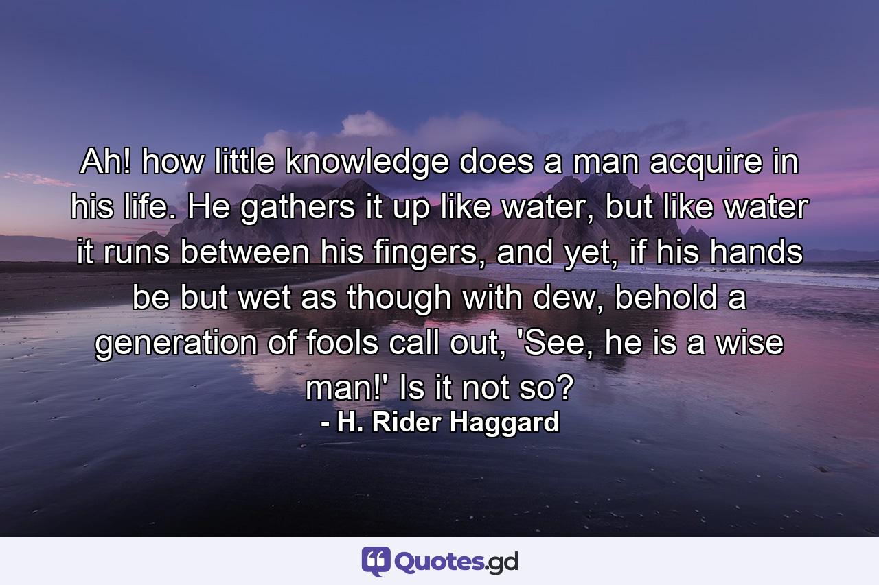 Ah! how little knowledge does a man acquire in his life. He gathers it up like water, but like water it runs between his fingers, and yet, if his hands be but wet as though with dew, behold a generation of fools call out, 'See, he is a wise man!' Is it not so? - Quote by H. Rider Haggard