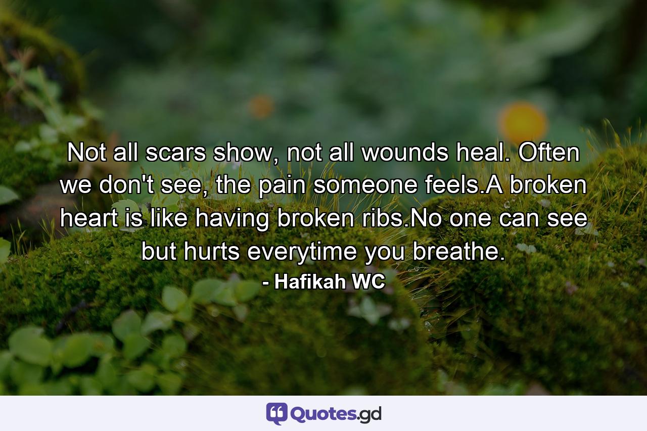 Not all scars show, not all wounds heal. Often we don't see, the pain someone feels.A broken heart is like having broken ribs.No one can see but hurts everytime you breathe. - Quote by Hafikah WC