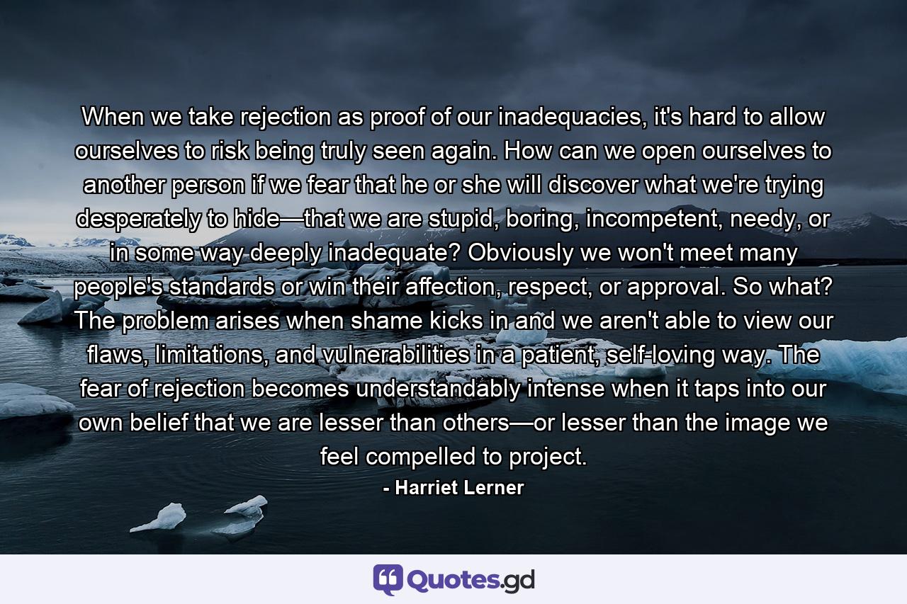 When we take rejection as proof of our inadequacies, it's hard to allow ourselves to risk being truly seen again. How can we open ourselves to another person if we fear that he or she will discover what we're trying desperately to hide—that we are stupid, boring, incompetent, needy, or in some way deeply inadequate? Obviously we won't meet many people's standards or win their affection, respect, or approval. So what? The problem arises when shame kicks in and we aren't able to view our flaws, limitations, and vulnerabilities in a patient, self-loving way. The fear of rejection becomes understandably intense when it taps into our own belief that we are lesser than others—or lesser than the image we feel compelled to project. - Quote by Harriet Lerner