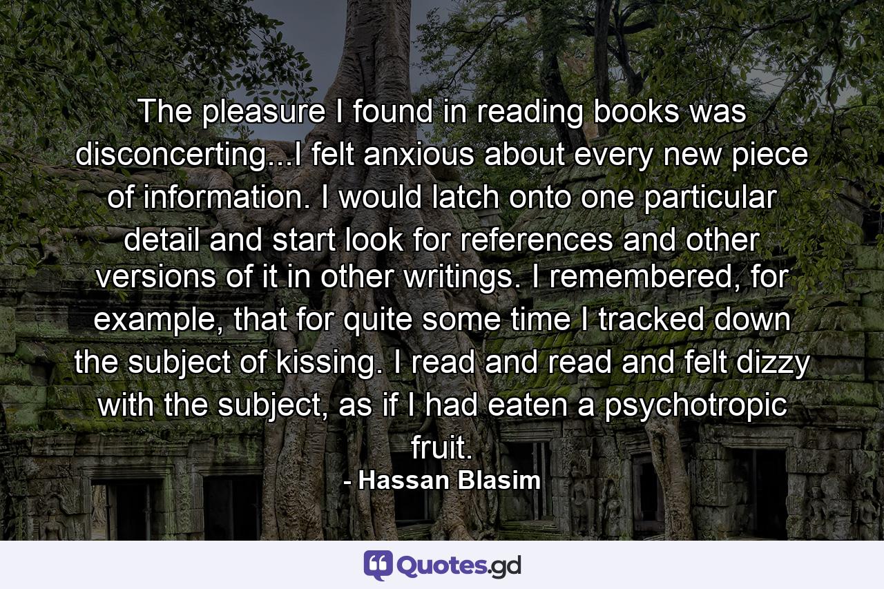 The pleasure I found in reading books was disconcerting...I felt anxious about every new piece of information. I would latch onto one particular detail and start look for references and other versions of it in other writings. I remembered, for example, that for quite some time I tracked down the subject of kissing. I read and read and felt dizzy with the subject, as if I had eaten a psychotropic fruit. - Quote by Hassan Blasim