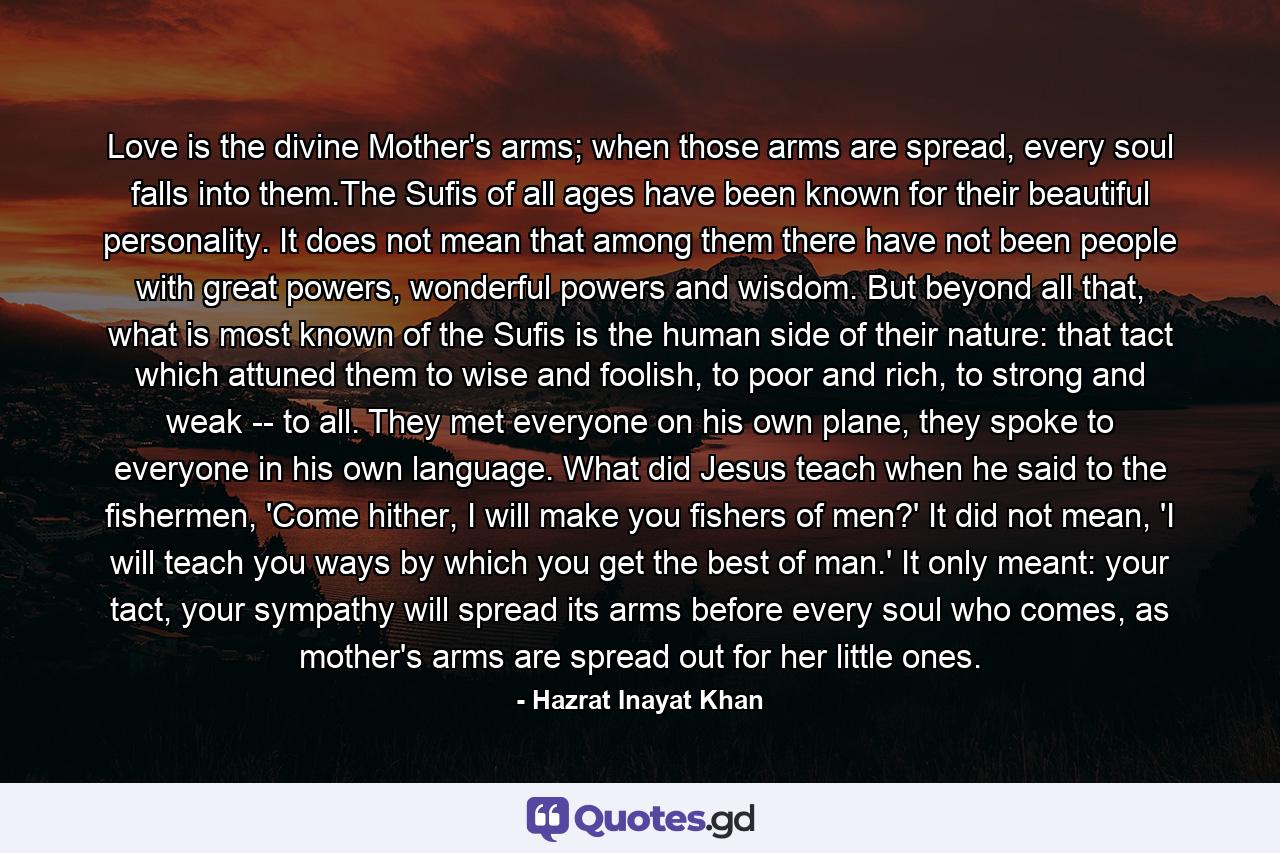 Love is the divine Mother's arms; when those arms are spread, every soul falls into them.The Sufis of all ages have been known for their beautiful personality. It does not mean that among them there have not been people with great powers, wonderful powers and wisdom. But beyond all that, what is most known of the Sufis is the human side of their nature: that tact which attuned them to wise and foolish, to poor and rich, to strong and weak -- to all. They met everyone on his own plane, they spoke to everyone in his own language. What did Jesus teach when he said to the fishermen, 'Come hither, I will make you fishers of men?' It did not mean, 'I will teach you ways by which you get the best of man.' It only meant: your tact, your sympathy will spread its arms before every soul who comes, as mother's arms are spread out for her little ones. - Quote by Hazrat Inayat Khan