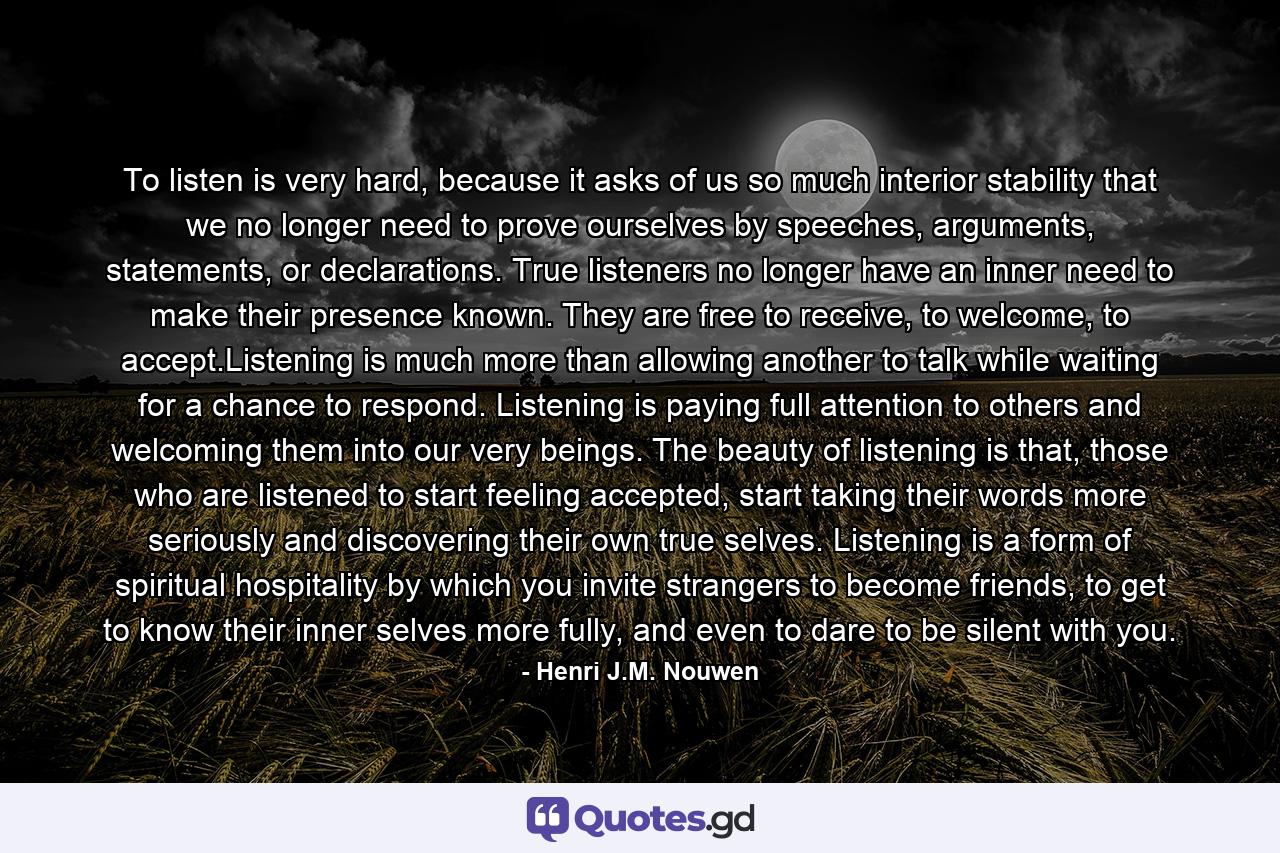 To listen is very hard, because it asks of us so much interior stability that we no longer need to prove ourselves by speeches, arguments, statements, or declarations. True listeners no longer have an inner need to make their presence known. They are free to receive, to welcome, to accept.Listening is much more than allowing another to talk while waiting for a chance to respond. Listening is paying full attention to others and welcoming them into our very beings. The beauty of listening is that, those who are listened to start feeling accepted, start taking their words more seriously and discovering their own true selves. Listening is a form of spiritual hospitality by which you invite strangers to become friends, to get to know their inner selves more fully, and even to dare to be silent with you. - Quote by Henri J.M. Nouwen