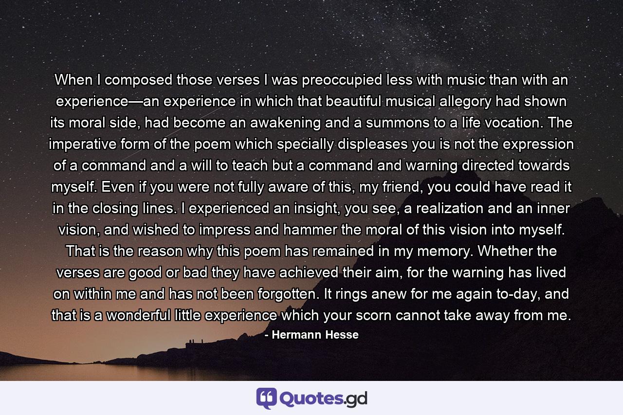 When I composed those verses I was preoccupied less with music than with an experience—an experience in which that beautiful musical allegory had shown its moral side, had become an awakening and a summons to a life vocation. The imperative form of the poem which specially displeases you is not the expression of a command and a will to teach but a command and warning directed towards myself. Even if you were not fully aware of this, my friend, you could have read it in the closing lines. I experienced an insight, you see, a realization and an inner vision, and wished to impress and hammer the moral of this vision into myself. That is the reason why this poem has remained in my memory. Whether the verses are good or bad they have achieved their aim, for the warning has lived on within me and has not been forgotten. It rings anew for me again to-day, and that is a wonderful little experience which your scorn cannot take away from me. - Quote by Hermann Hesse