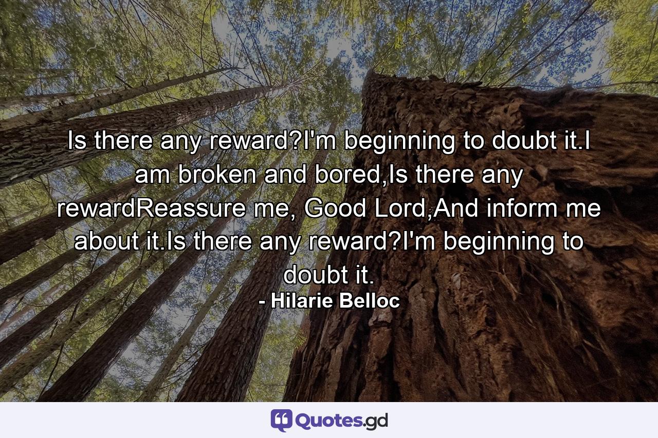 Is there any reward?I'm beginning to doubt it.I am broken and bored,Is there any rewardReassure me, Good Lord,And inform me about it.Is there any reward?I'm beginning to doubt it. - Quote by Hilarie Belloc