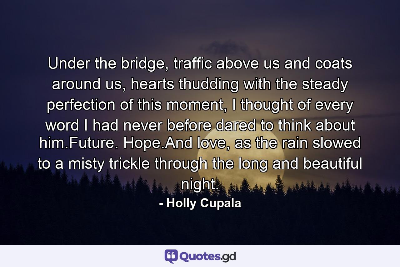 Under the bridge, traffic above us and coats around us, hearts thudding with the steady perfection of this moment, I thought of every word I had never before dared to think about him.Future. Hope.And love, as the rain slowed to a misty trickle through the long and beautiful night. - Quote by Holly Cupala