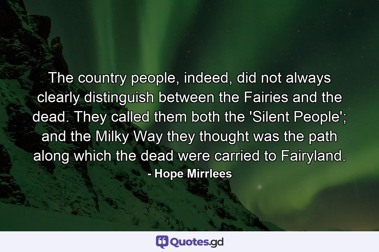 The country people, indeed, did not always clearly distinguish between the Fairies and the dead. They called them both the 'Silent People'; and the Milky Way they thought was the path along which the dead were carried to Fairyland. - Quote by Hope Mirrlees