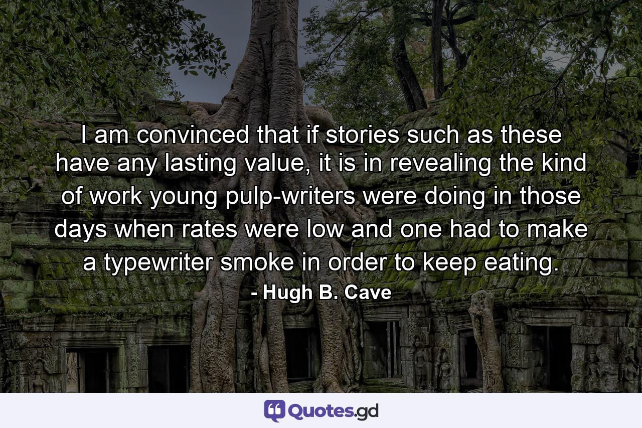 I am convinced that if stories such as these have any lasting value, it is in revealing the kind of work young pulp-writers were doing in those days when rates were low and one had to make a typewriter smoke in order to keep eating. - Quote by Hugh B. Cave