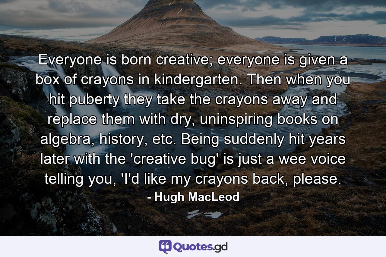 Everyone is born creative; everyone is given a box of crayons in kindergarten. Then when you hit puberty they take the crayons away and replace them with dry, uninspiring books on algebra, history, etc. Being suddenly hit years later with the 'creative bug' is just a wee voice telling you, 'I'd like my crayons back, please. - Quote by Hugh MacLeod