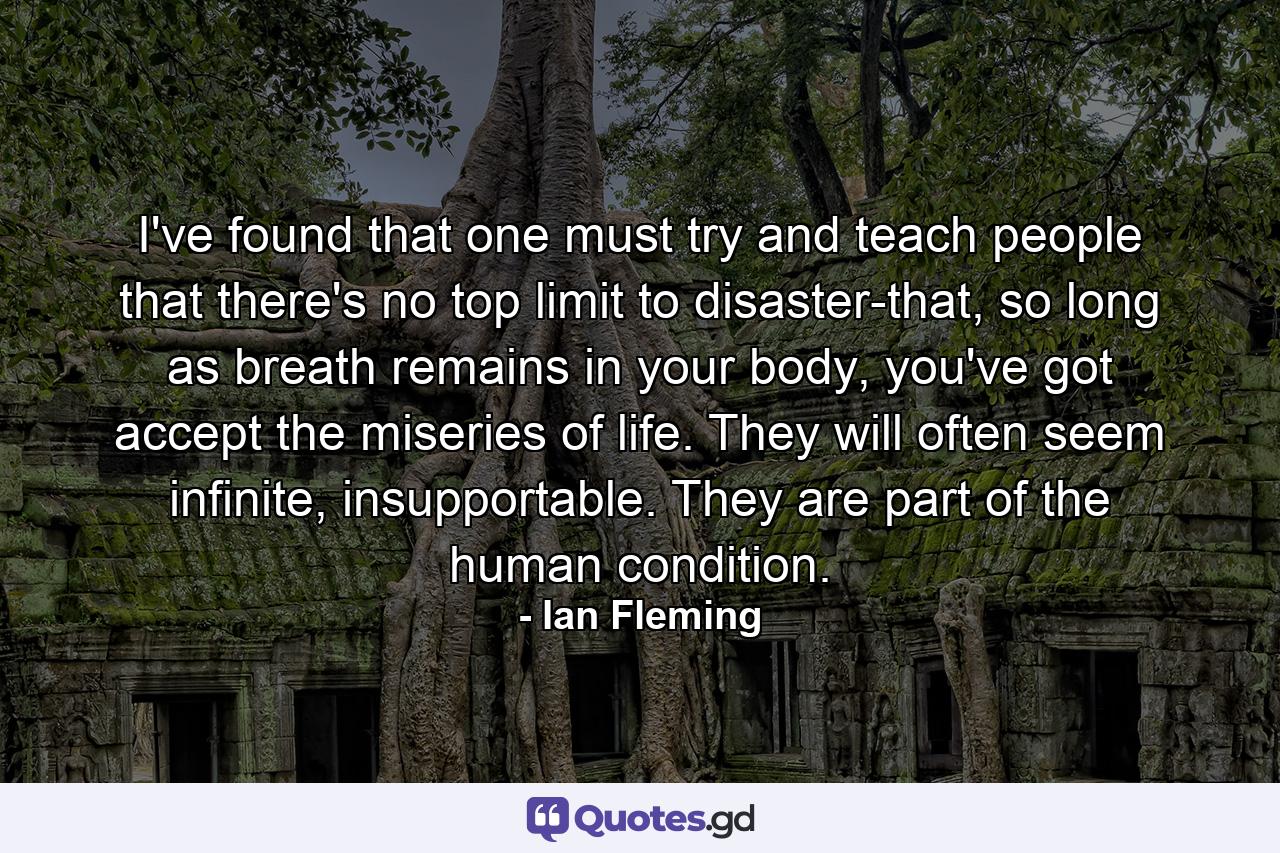 I've found that one must try and teach people that there's no top limit to disaster-that, so long as breath remains in your body, you've got accept the miseries of life. They will often seem infinite, insupportable. They are part of the human condition. - Quote by Ian Fleming