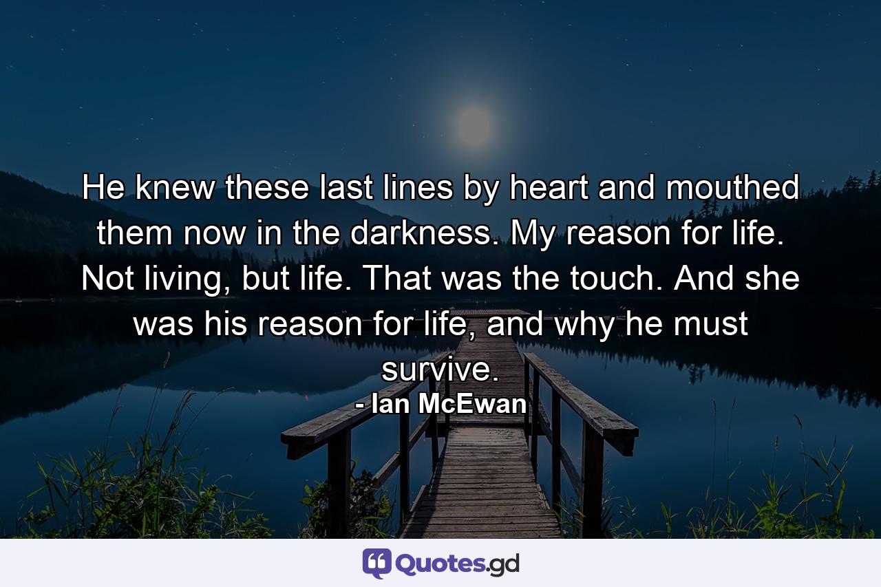 He knew these last lines by heart and mouthed them now in the darkness. My reason for life. Not living, but life. That was the touch. And she was his reason for life, and why he must survive. - Quote by Ian McEwan