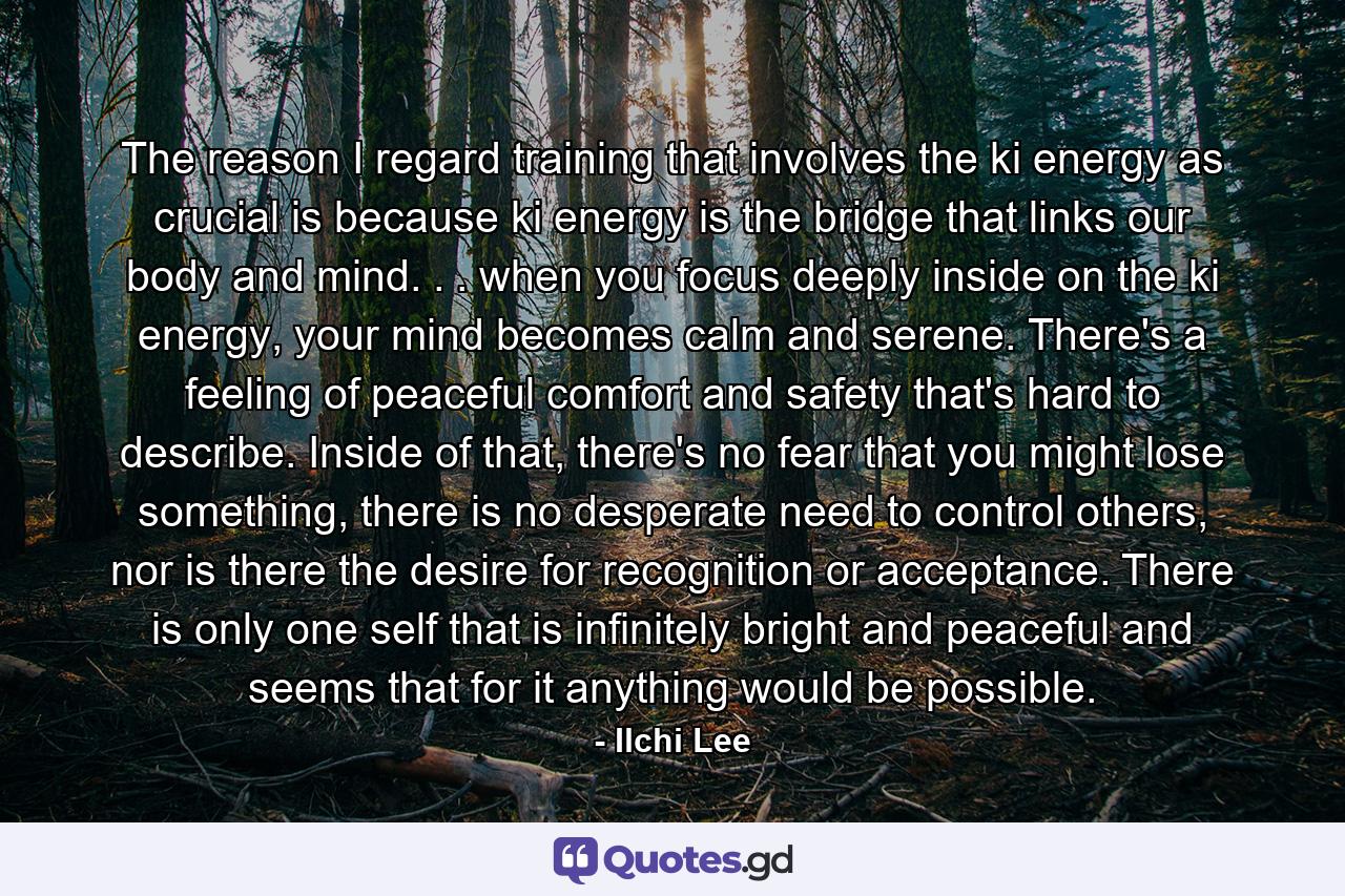 The reason I regard training that involves the ki energy as crucial is because ki energy is the bridge that links our body and mind. . . when you focus deeply inside on the ki energy, your mind becomes calm and serene. There's a feeling of peaceful comfort and safety that's hard to describe. Inside of that, there's no fear that you might lose something, there is no desperate need to control others, nor is there the desire for recognition or acceptance. There is only one self that is infinitely bright and peaceful and seems that for it anything would be possible. - Quote by Ilchi Lee