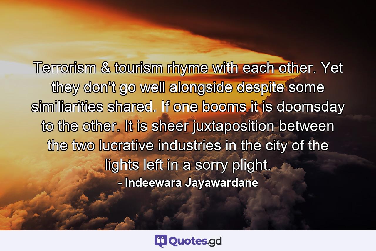 Terrorism & tourism rhyme with each other. Yet they don't go well alongside despite some similiarities shared. If one booms it is doomsday to the other. It is sheer juxtaposition between the two lucrative industries in the city of the lights left in a sorry plight. - Quote by Indeewara Jayawardane