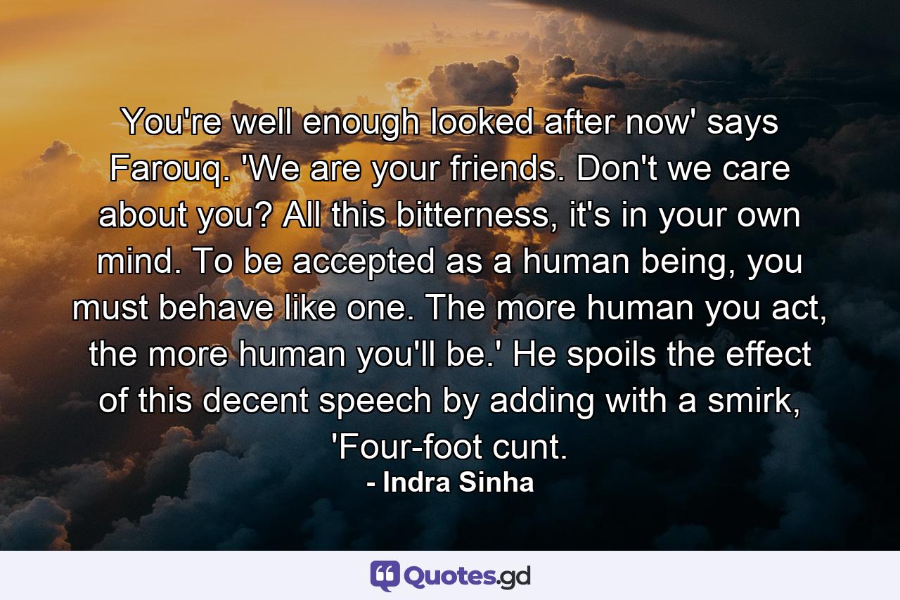 You're well enough looked after now' says Farouq. 'We are your friends. Don't we care about you? All this bitterness, it's in your own mind. To be accepted as a human being, you must behave like one. The more human you act, the more human you'll be.' He spoils the effect of this decent speech by adding with a smirk, 'Four-foot cunt. - Quote by Indra Sinha