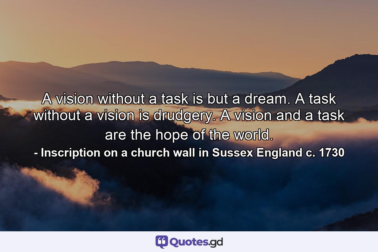 A vision without a task is but a dream. A task without a vision is drudgery. A vision and a task are the hope of the world. - Quote by Inscription on a church wall in Sussex England c. 1730