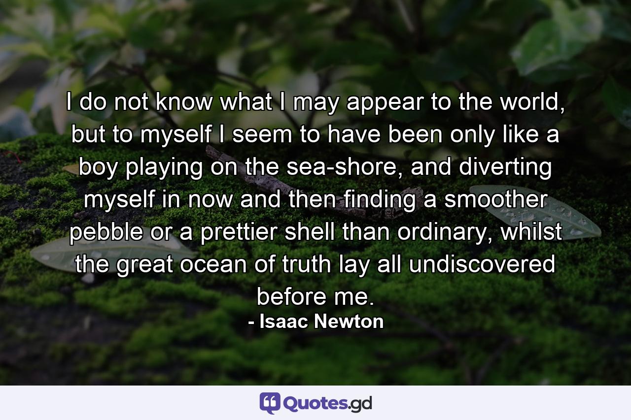 I do not know what I may appear to the world, but to myself I seem to have been only like a boy playing on the sea-shore, and diverting myself in now and then finding a smoother pebble or a prettier shell than ordinary, whilst the great ocean of truth lay all undiscovered before me. - Quote by Isaac Newton