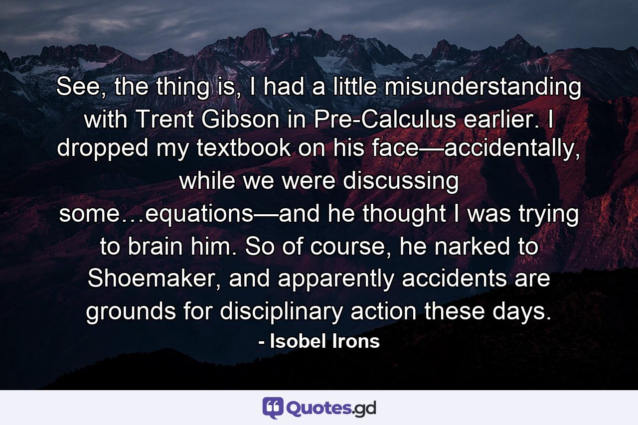 See, the thing is, I had a little misunderstanding with Trent Gibson in Pre-Calculus earlier. I dropped my textbook on his face—accidentally, while we were discussing some…equations—and he thought I was trying to brain him. So of course, he narked to Shoemaker, and apparently accidents are grounds for disciplinary action these days. - Quote by Isobel Irons