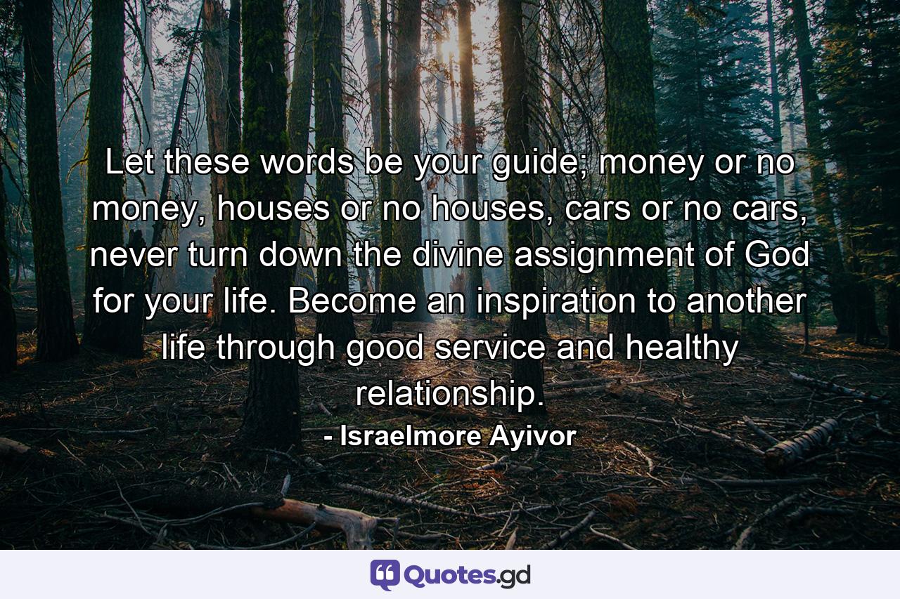 Let these words be your guide; money or no money, houses or no houses, cars or no cars, never turn down the divine assignment of God for your life. Become an inspiration to another life through good service and healthy relationship. - Quote by Israelmore Ayivor