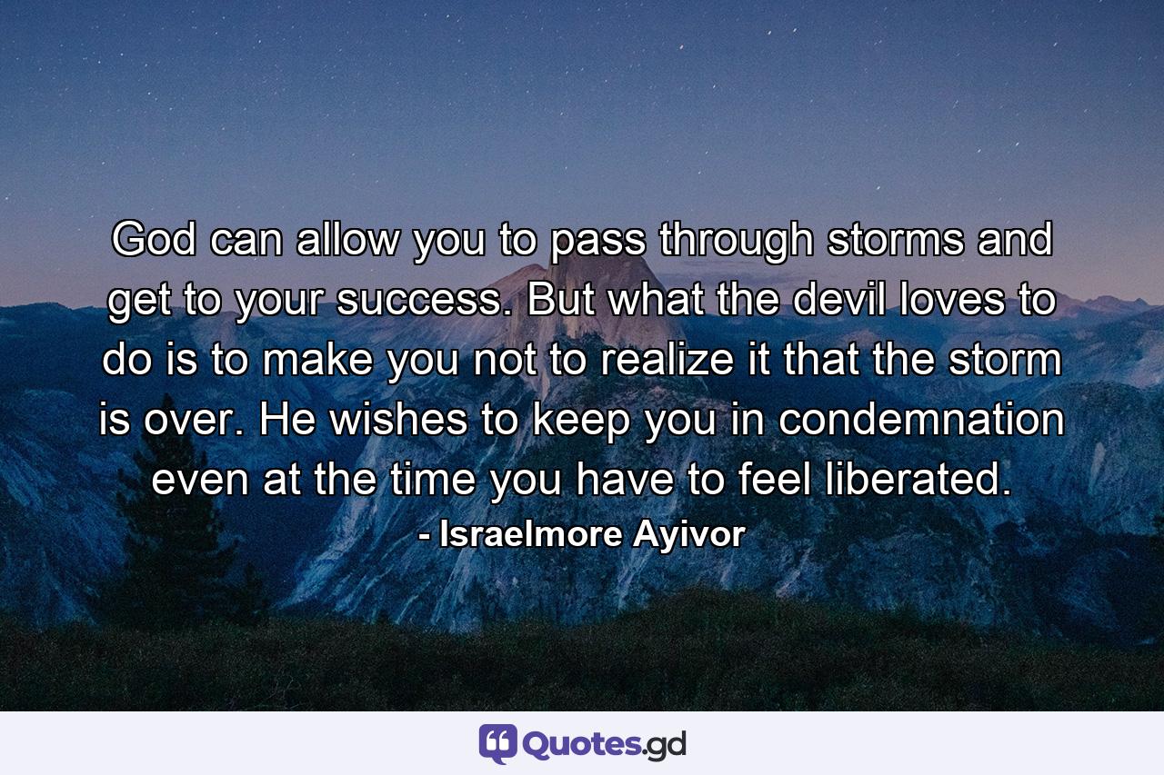 God can allow you to pass through storms and get to your success. But what the devil loves to do is to make you not to realize it that the storm is over. He wishes to keep you in condemnation even at the time you have to feel liberated. - Quote by Israelmore Ayivor