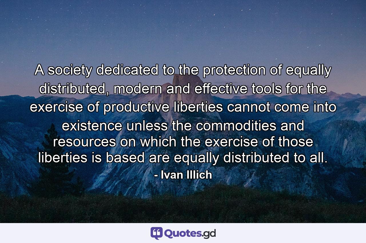 A society dedicated to the protection of equally distributed, modern and effective tools for the exercise of productive liberties cannot come into existence unless the commodities and resources on which the exercise of those liberties is based are equally distributed to all. - Quote by Ivan Illich