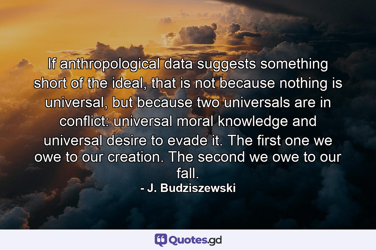 If anthropological data suggests something short of the ideal, that is not because nothing is universal, but because two universals are in conflict: universal moral knowledge and universal desire to evade it. The first one we owe to our creation. The second we owe to our fall. - Quote by J. Budziszewski