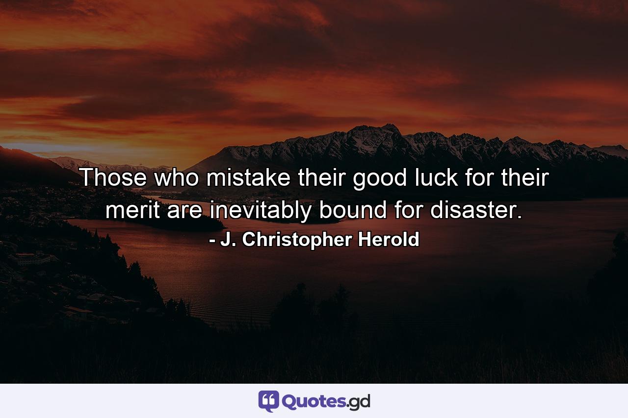 Those who mistake their good luck for their merit are inevitably bound for disaster. - Quote by J. Christopher Herold