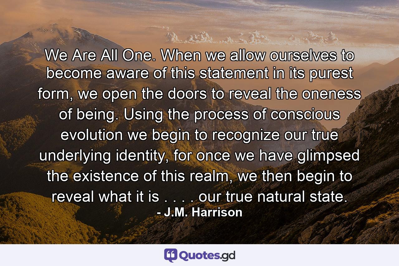 We Are All One. When we allow ourselves to become aware of this statement in its purest form, we open the doors to reveal the oneness of being. Using the process of conscious evolution we begin to recognize our true underlying identity, for once we have glimpsed the existence of this realm, we then begin to reveal what it is . . . . our true natural state. - Quote by J.M. Harrison