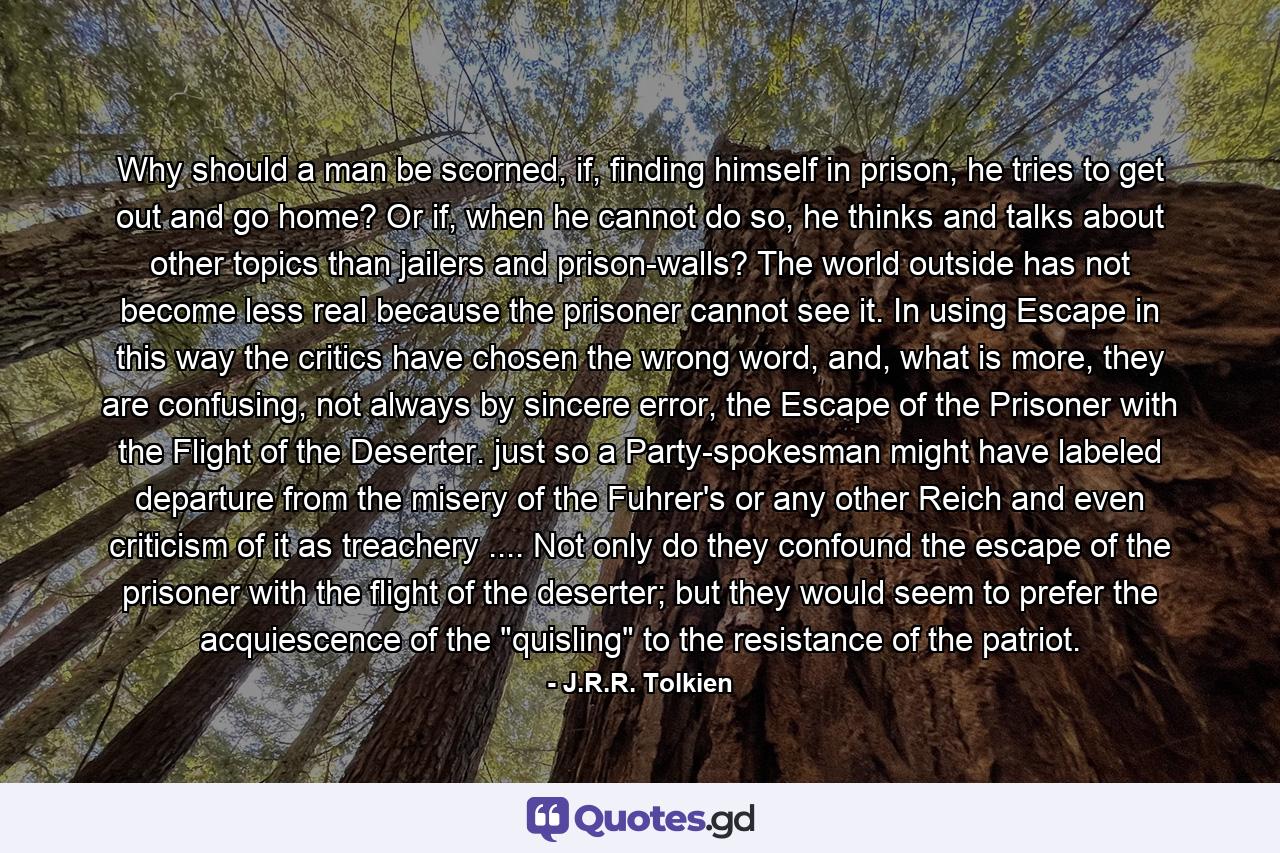 Why should a man be scorned, if, finding himself in prison, he tries to get out and go home? Or if, when he cannot do so, he thinks and talks about other topics than jailers and prison-walls? The world outside has not become less real because the prisoner cannot see it. In using Escape in this way the critics have chosen the wrong word, and, what is more, they are confusing, not always by sincere error, the Escape of the Prisoner with the Flight of the Deserter. just so a Party-spokesman might have labeled departure from the misery of the Fuhrer's or any other Reich and even criticism of it as treachery .... Not only do they confound the escape of the prisoner with the flight of the deserter; but they would seem to prefer the acquiescence of the 