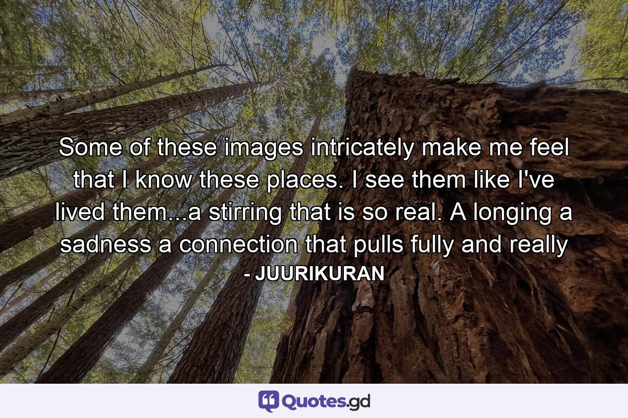 Some of these images intricately make me feel that I know these places. I see them like I've lived them...a stirring that is so real. A longing a sadness a connection that pulls fully and really - Quote by JUURIKURAN