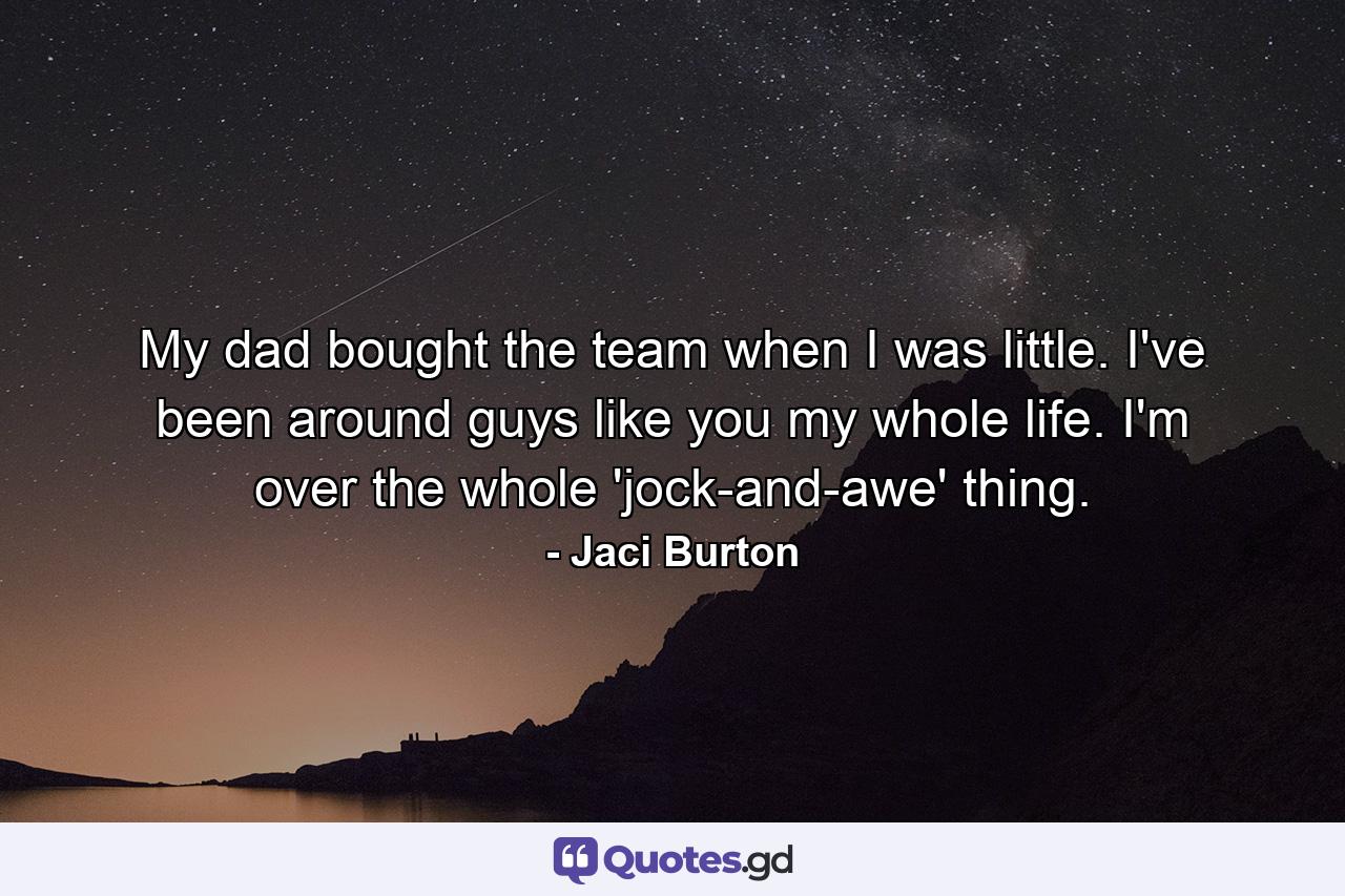 My dad bought the team when I was little. I've been around guys like you my whole life. I'm over the whole 'jock-and-awe' thing. - Quote by Jaci Burton