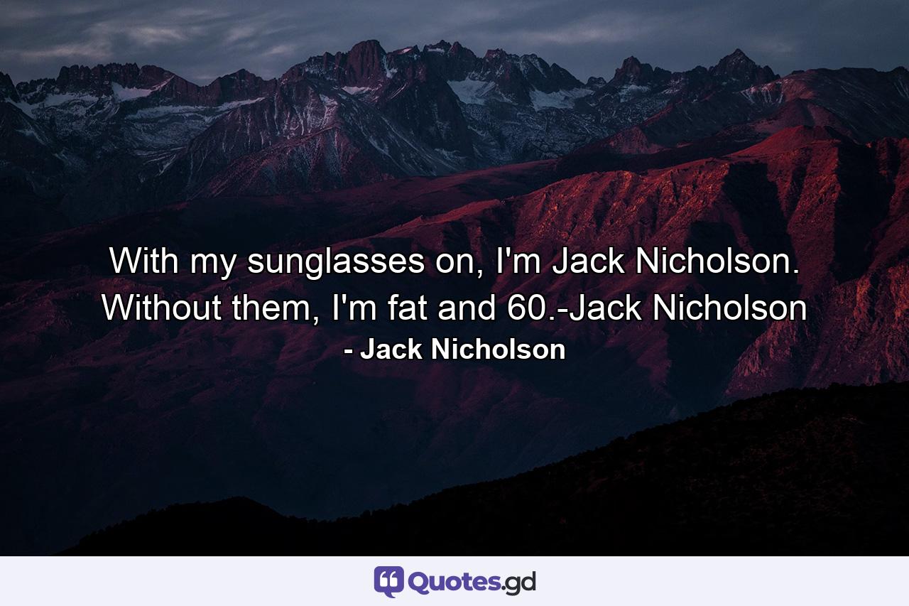 With my sunglasses on, I'm Jack Nicholson. Without them, I'm fat and 60.-Jack Nicholson - Quote by Jack Nicholson