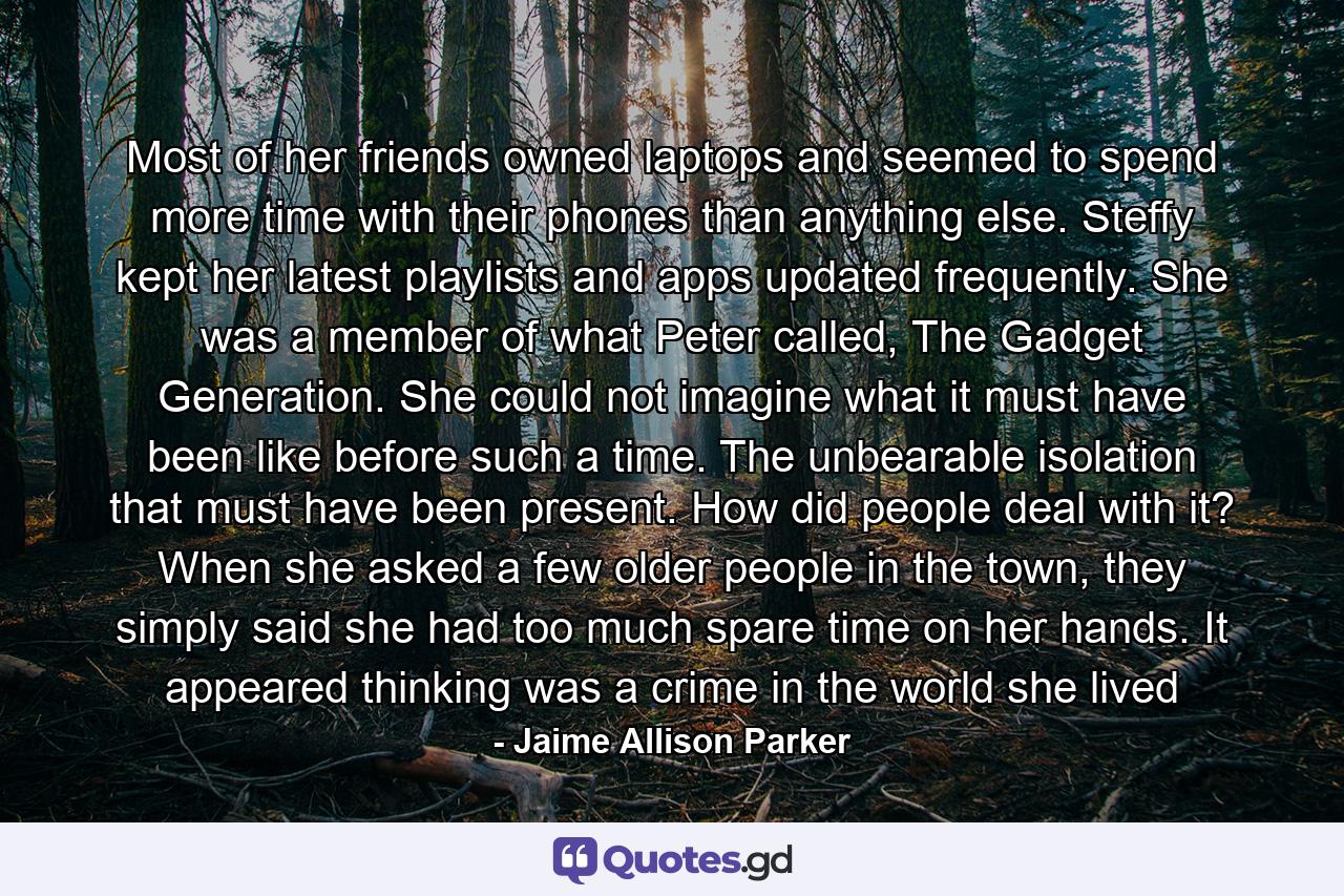 Most of her friends owned laptops and seemed to spend more time with their phones than anything else. Steffy kept her latest playlists and apps updated frequently. She was a member of what Peter called, The Gadget Generation. She could not imagine what it must have been like before such a time. The unbearable isolation that must have been present. How did people deal with it? When she asked a few older people in the town, they simply said she had too much spare time on her hands. It appeared thinking was a crime in the world she lived - Quote by Jaime Allison Parker