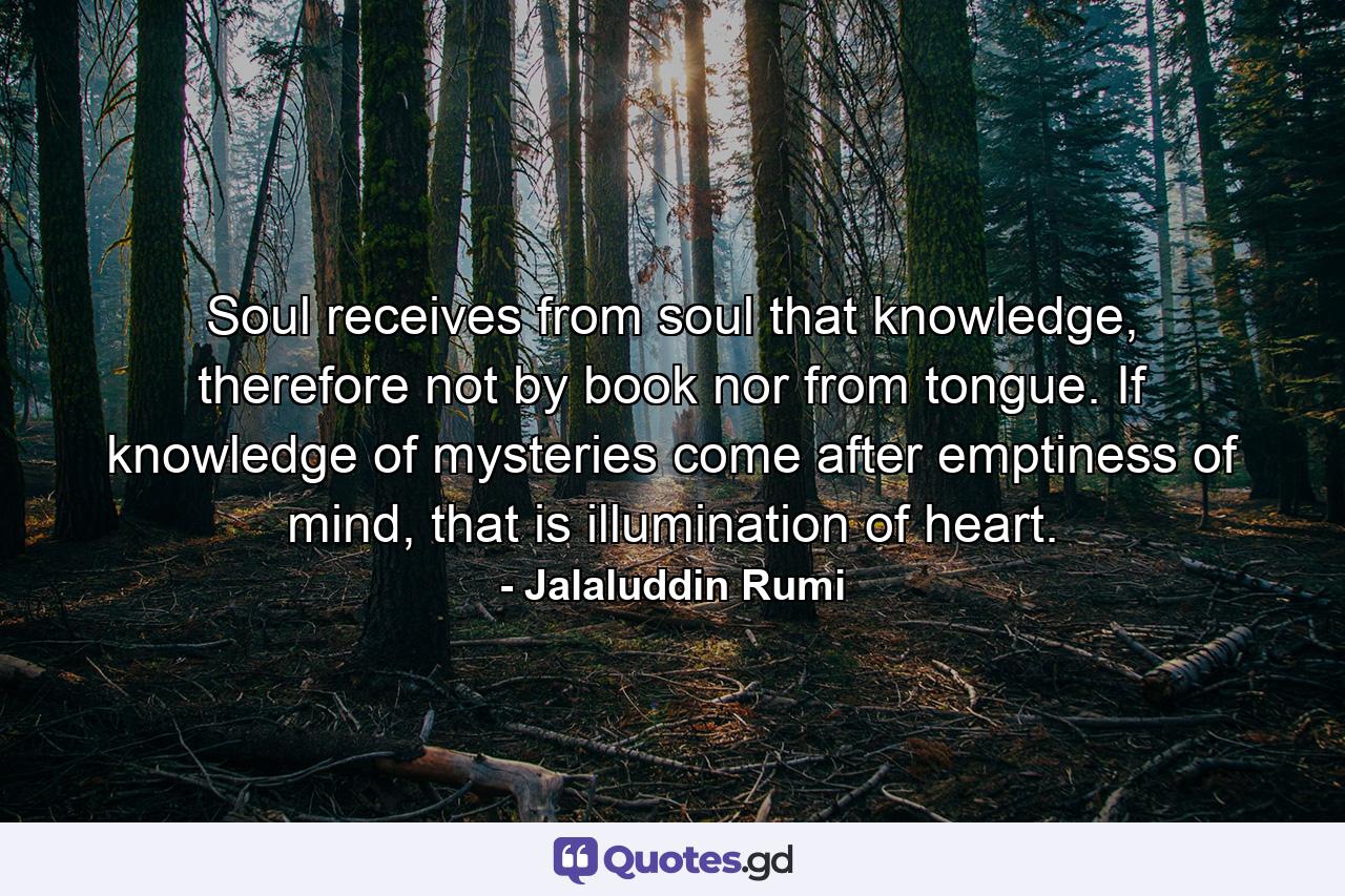 Soul receives from soul that knowledge, therefore not by book nor from tongue. If knowledge of mysteries come after emptiness of mind, that is illumination of heart. - Quote by Jalaluddin Rumi