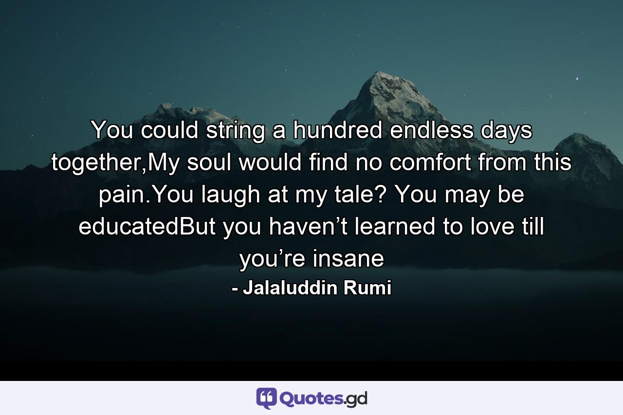 You could string a hundred endless days together,My soul would find no comfort from this pain.You laugh at my tale? You may be educatedBut you haven’t learned to love till you’re insane - Quote by Jalaluddin Rumi