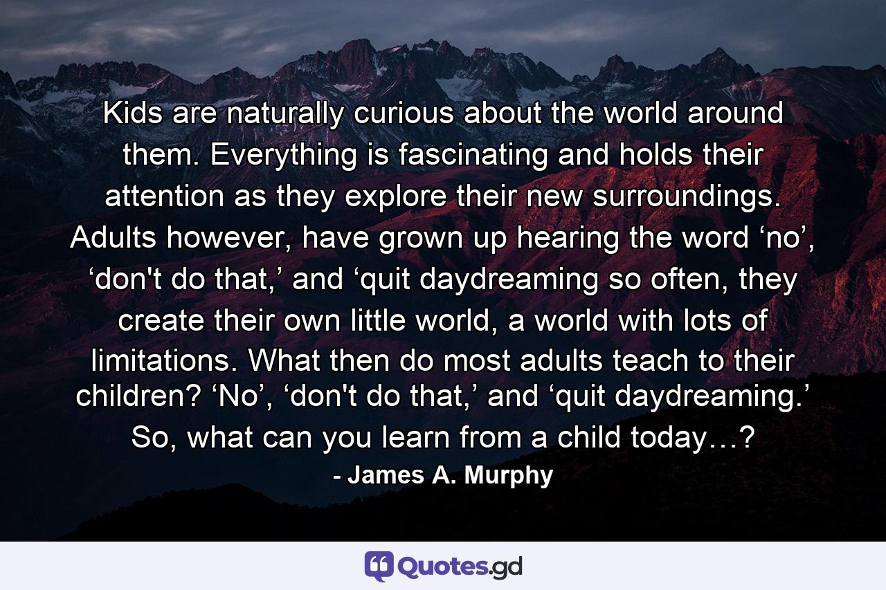 Kids are naturally curious about the world around them. Everything is fascinating and holds their attention as they explore their new surroundings. Adults however, have grown up hearing the word ‘no’, ‘don't do that,’ and ‘quit daydreaming so often, they create their own little world, a world with lots of limitations. What then do most adults teach to their children? ‘No’, ‘don't do that,’ and ‘quit daydreaming.’ So, what can you learn from a child today…? - Quote by James A. Murphy