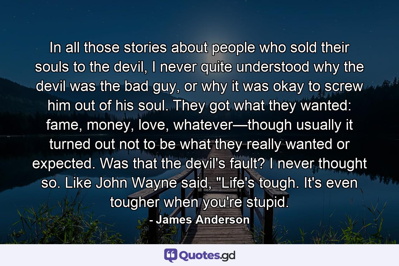 In all those stories about people who sold their souls to the devil, I never quite understood why the devil was the bad guy, or why it was okay to screw him out of his soul. They got what they wanted: fame, money, love, whatever—though usually it turned out not to be what they really wanted or expected. Was that the devil's fault? I never thought so. Like John Wayne said, 