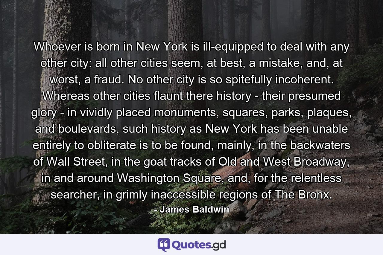 Whoever is born in New York is ill-equipped to deal with any other city: all other cities seem, at best, a mistake, and, at worst, a fraud. No other city is so spitefully incoherent. Whereas other cities flaunt there history - their presumed glory - in vividly placed monuments, squares, parks, plaques, and boulevards, such history as New York has been unable entirely to obliterate is to be found, mainly, in the backwaters of Wall Street, in the goat tracks of Old and West Broadway, in and around Washington Square, and, for the relentless searcher, in grimly inaccessible regions of The Bronx. - Quote by James Baldwin