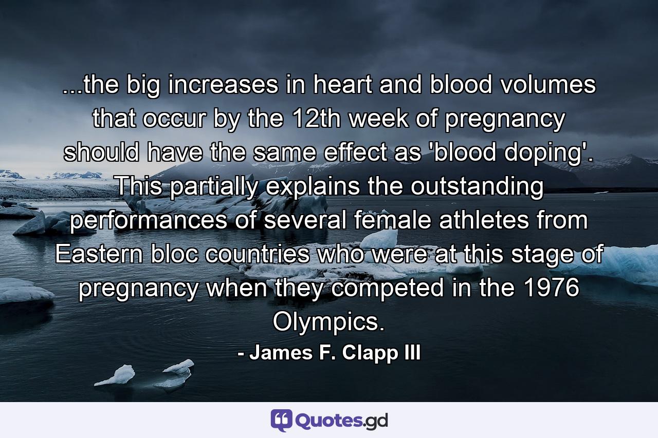 ...the big increases in heart and blood volumes that occur by the 12th week of pregnancy should have the same effect as 'blood doping'. This partially explains the outstanding performances of several female athletes from Eastern bloc countries who were at this stage of pregnancy when they competed in the 1976 Olympics. - Quote by James F. Clapp III