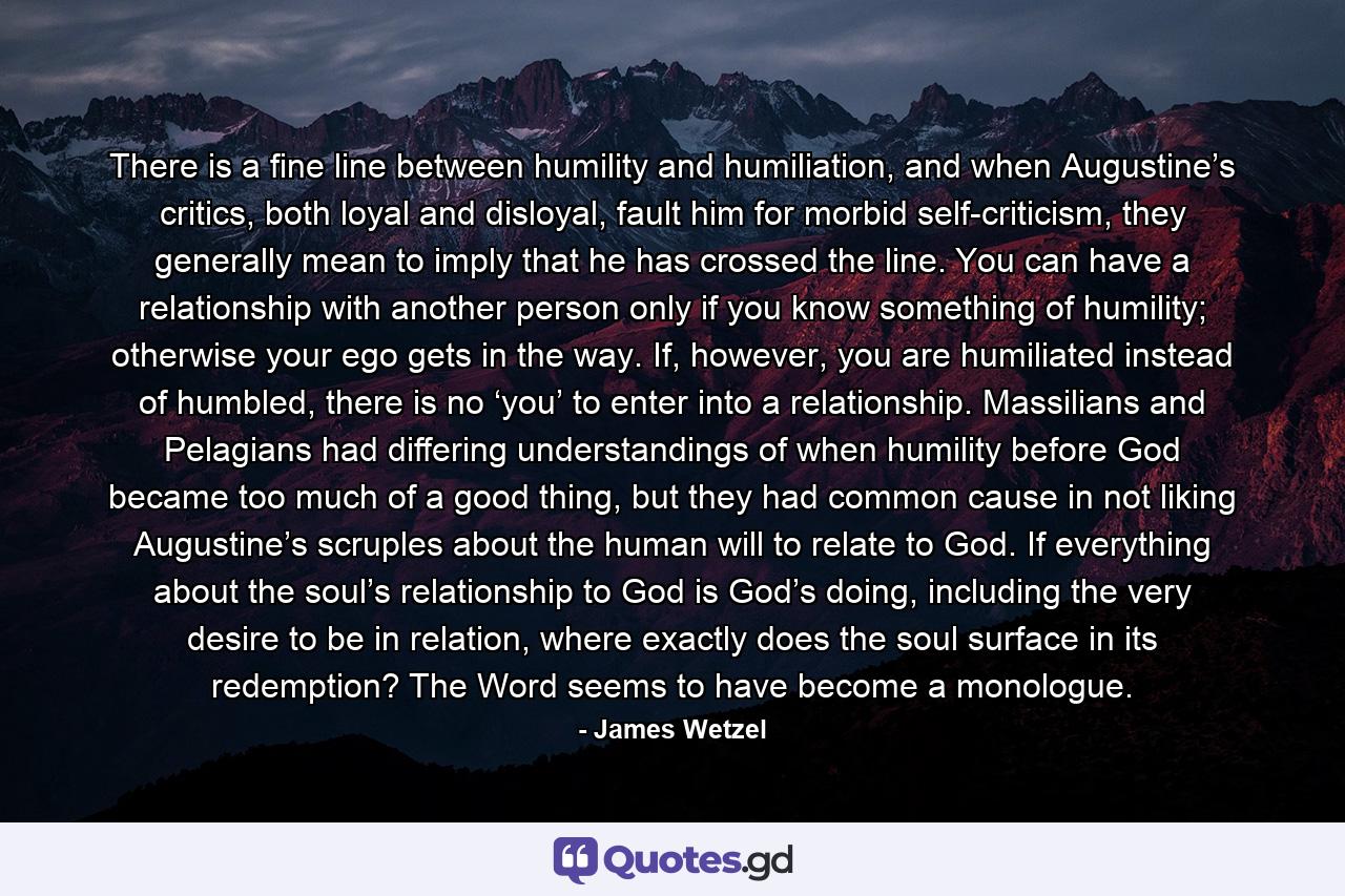 There is a fine line between humility and humiliation, and when Augustine’s critics, both loyal and disloyal, fault him for morbid self-criticism, they generally mean to imply that he has crossed the line. You can have a relationship with another person only if you know something of humility; otherwise your ego gets in the way. If, however, you are humiliated instead of humbled, there is no ‘you’ to enter into a relationship. Massilians and Pelagians had differing understandings of when humility before God became too much of a good thing, but they had common cause in not liking Augustine’s scruples about the human will to relate to God. If everything about the soul’s relationship to God is God’s doing, including the very desire to be in relation, where exactly does the soul surface in its redemption? The Word seems to have become a monologue. - Quote by James Wetzel